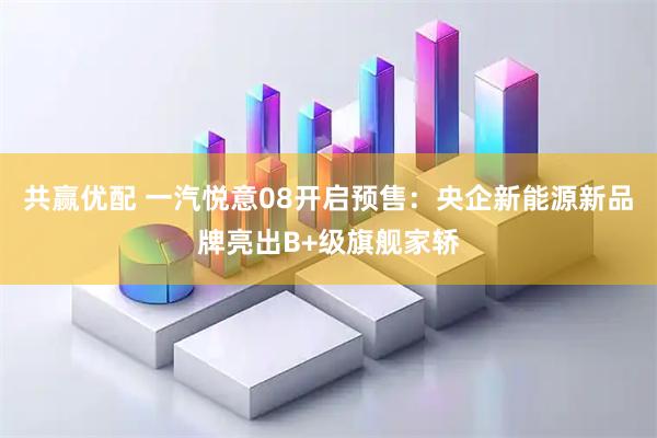 共赢优配 一汽悦意08开启预售：央企新能源新品牌亮出B+级旗舰家轿