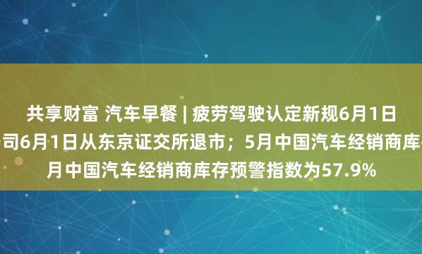共享财富 汽车早餐 | 疲劳驾驶认定新规6月1日起实施；丰田工业公司6月1日从东京证交所退市；5月中国汽车经销商库存预警指数为57.9%