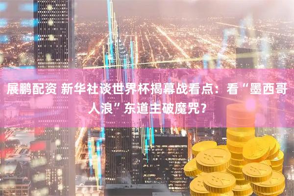 展鹏配资 新华社谈世界杯揭幕战看点：看“墨西哥人浪”东道主破魔咒？
