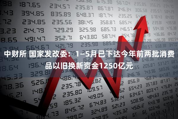 中财所 国家发改委：1—5月已下达今年前两批消费品以旧换新资金1250亿元