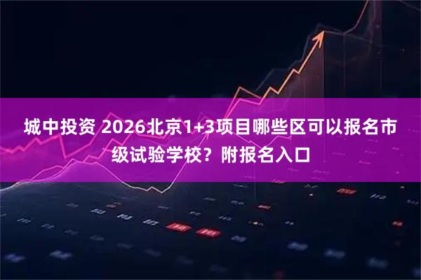 城中投资 2026北京1+3项目哪些区可以报名市级试验学校？附报名入口