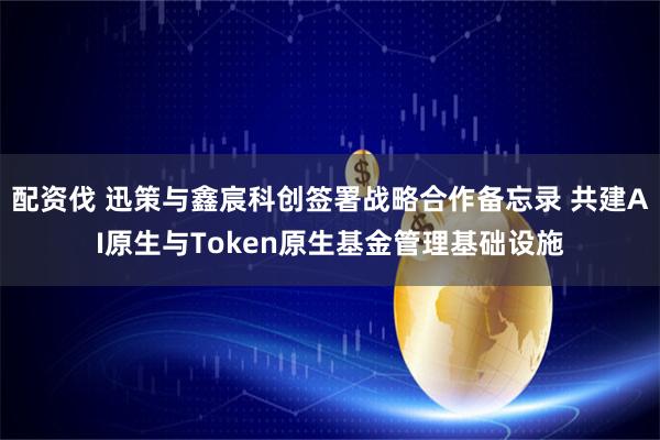 配资伐 迅策与鑫宸科创签署战略合作备忘录 共建AI原生与Token原生基金管理基础设施