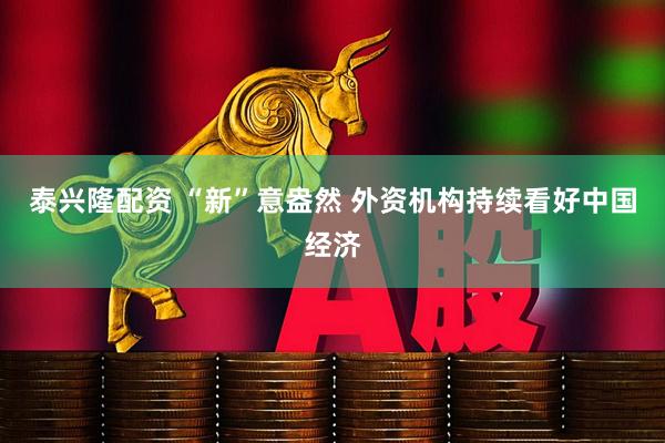 泰兴隆配资 “新”意盎然 外资机构持续看好中国经济
