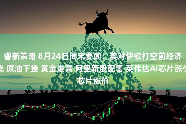 睿新策略 8月24日周末要闻：美对伊欲打空前经济战 原油下挫 黄金走高 阿里新股配售 英伟达AI芯片涨价