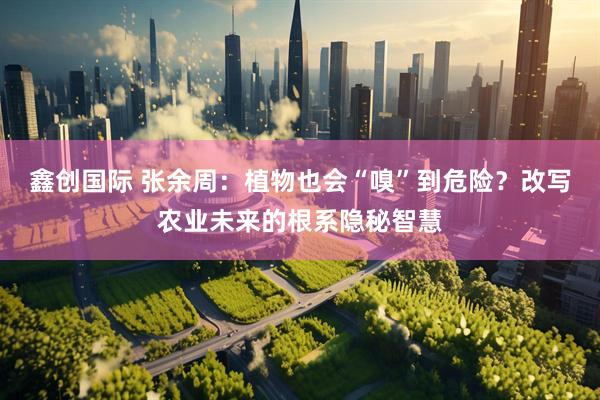 鑫创国际 张余周：植物也会“嗅”到危险？改写农业未来的根系隐秘智慧
