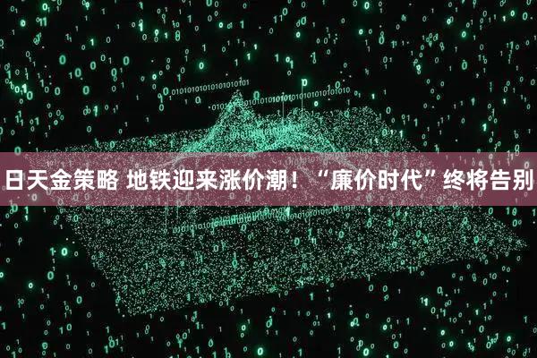 日天金策略 地铁迎来涨价潮！“廉价时代”终将告别