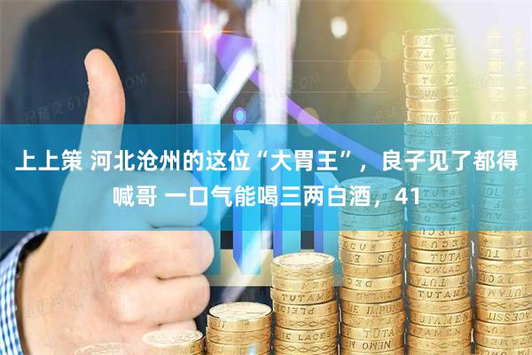 上上策 河北沧州的这位“大胃王”，良子见了都得喊哥 一口气能喝三两白酒，41