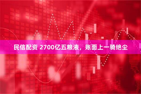 民信配资 2700亿五粮液，账面上一骑绝尘