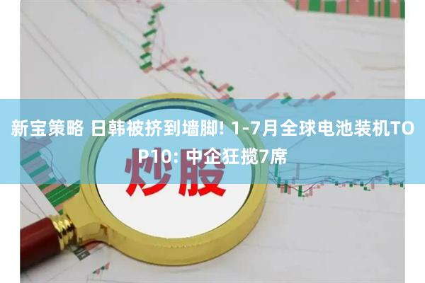 新宝策略 日韩被挤到墙脚! 1-7月全球电池装机TOP10: 中企狂揽7席